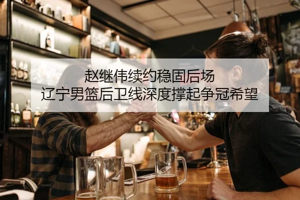 赵继伟续约稳固后场 辽宁男篮后卫线深度撑起争冠希望